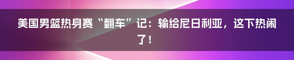 美国男篮热身赛“翻车”记:输给尼日利亚,这下热闹了!