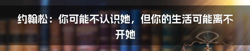 约翰松:你可能不认识她,但你的生活可能离不开她
