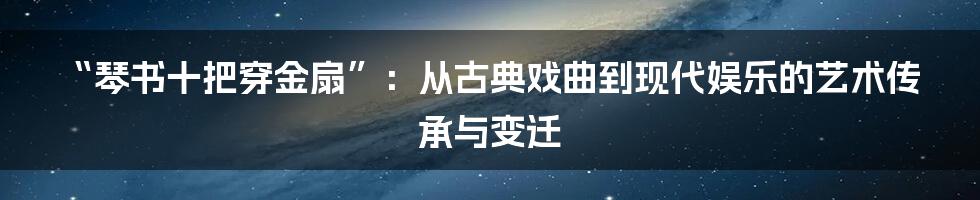 “琴书十把穿金扇”：从古典戏曲到现代娱乐的艺术传承与变迁
