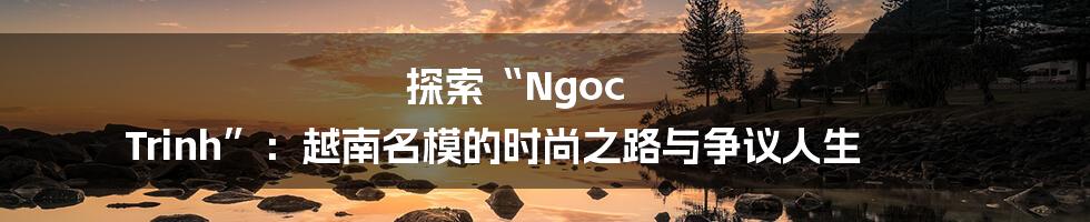 探索“Ngoc Trinh”：越南名模的时尚之路与争议人生