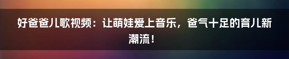 好爸爸儿歌视频:让萌娃爱上音乐,爸气十足的育儿新潮流!