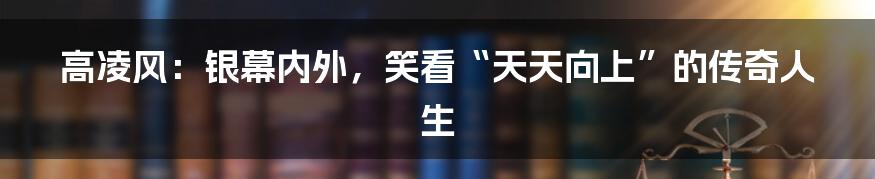 高凌风:银幕内外,笑看“天天向上”的传奇人生