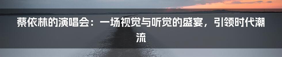 蔡依林的演唱会：一场视觉与听觉的盛宴，引领时代潮流