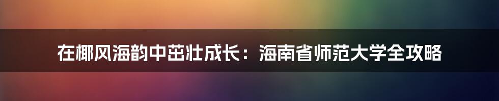 在椰风海韵中茁壮成长:海南省师范大学全攻略