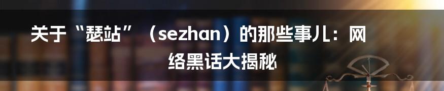 关于“瑟站”(sezhan)的那些事儿:网络黑话大揭秘