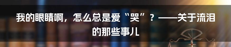 我的眼睛啊,怎么总是爱“哭”?——关于流泪的那些事儿