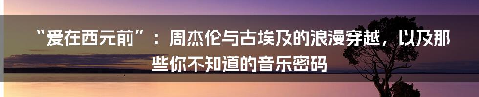 “爱在西元前”：周杰伦与古埃及的浪漫穿越，以及那些你不知道的音乐密码