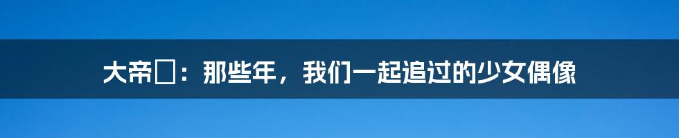 大帝姫：那些年，我们一起追过的少女偶像