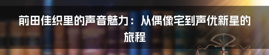前田佳织里的声音魅力：从偶像宅到声优新星的旅程