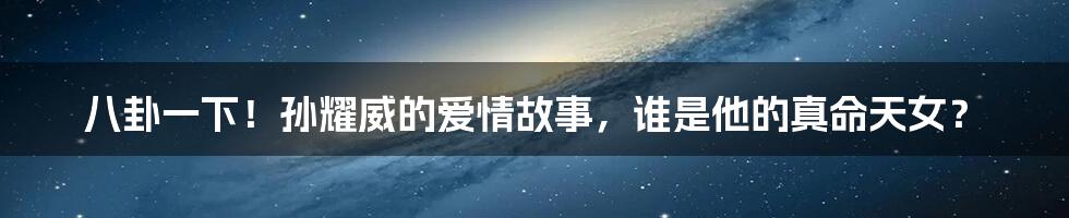 八卦一下!孙耀威的爱情故事,谁是他的真命天女?