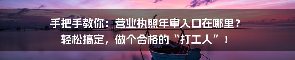 手把手教你:营业执照年审入口在哪里? 轻松搞定,做个合格的“打工人”!