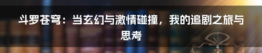 斗罗苍穹：当玄幻与激情碰撞，我的追剧之旅与思考