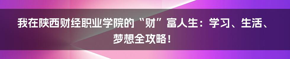 我在陕西财经职业学院的“财”富人生:学习、生活、梦想全攻略!