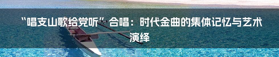“唱支山歌给党听”合唱:时代金曲的集体记忆与艺术演绎