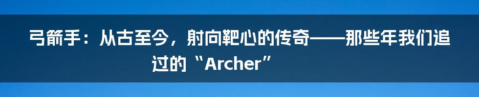 弓箭手：从古至今，射向靶心的传奇——那些年我们追过的“Archer”