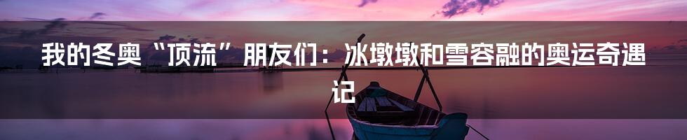 我的冬奥“顶流”朋友们：冰墩墩和雪容融的奥运奇遇记