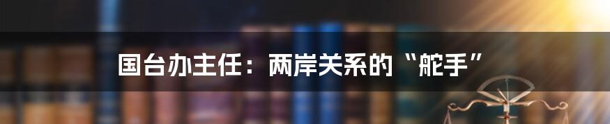 国台办主任：两岸关系的“舵手”