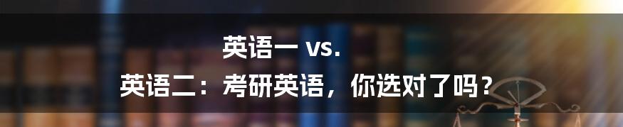 英语一 vs. 英语二：考研英语，你选对了吗？