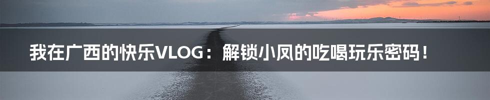 我在广西的快乐VLOG:解锁小凤的吃喝玩乐密码!