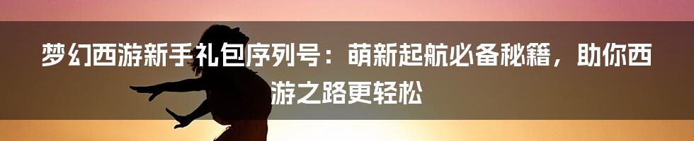 梦幻西游新手礼包序列号：萌新起航必备秘籍，助你西游之路更轻松