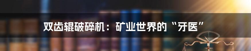 双齿辊破碎机:矿业世界的“牙医”