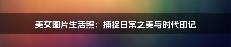 美女图片生活照:捕捉日常之美与时代印记