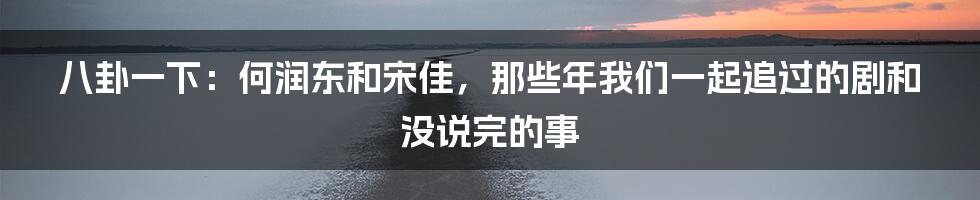 八卦一下:何润东和宋佳,那些年我们一起追过的剧和没说完的事