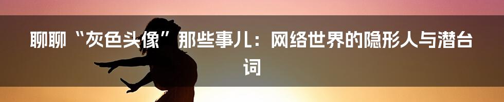 聊聊“灰色头像”那些事儿:网络世界的隐形人与潜台词