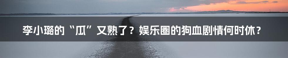 李小璐的“瓜”又熟了？娱乐圈的狗血剧情何时休？