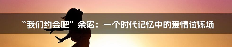 “我们约会吧”余宓:一个时代记忆中的爱情试炼场