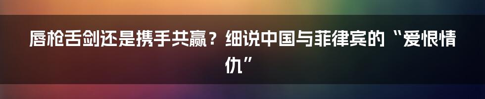 唇枪舌剑还是携手共赢？细说中国与菲律宾的“爱恨情仇”