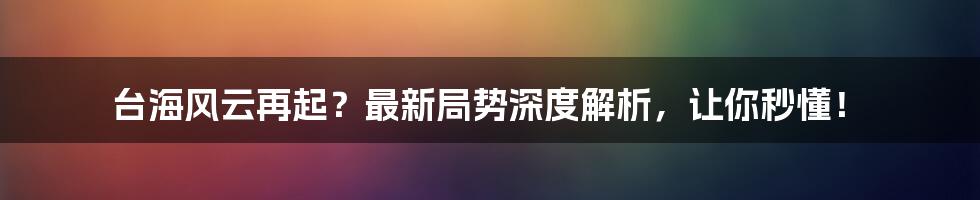 台海风云再起？最新局势深度解析，让你秒懂！