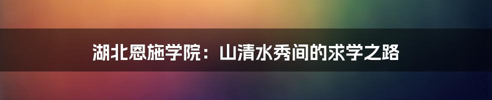 湖北恩施学院:山清水秀间的求学之路
