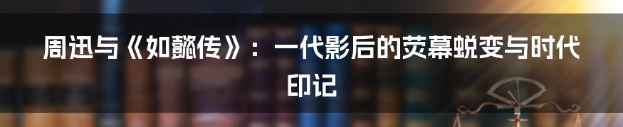 周迅与《如懿传》：一代影后的荧幕蜕变与时代印记