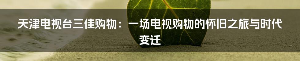 天津电视台三佳购物:一场电视购物的怀旧之旅与时代变迁