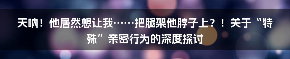 天呐！他居然想让我……把腿架他脖子上？！关于“特殊”亲密行为的深度探讨