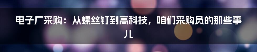 电子厂采购:从螺丝钉到高科技,咱们采购员的那些事儿