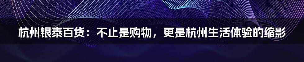 杭州银泰百货：不止是购物，更是杭州生活体验的缩影