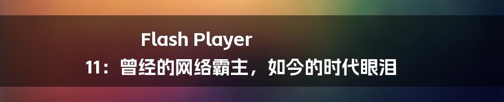 Flash Player 11:曾经的网络霸主,如今的时代眼泪