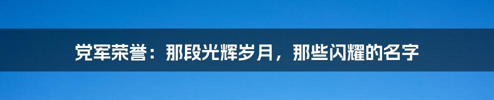 党军荣誉:那段光辉岁月,那些闪耀的名字
