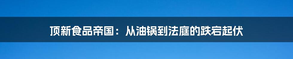 顶新食品帝国:从油锅到法庭的跌宕起伏