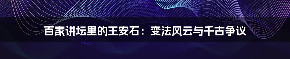 百家讲坛里的王安石:变法风云与千古争议