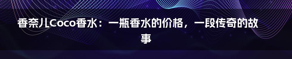 香奈儿Coco香水：一瓶香水的价格，一段传奇的故事