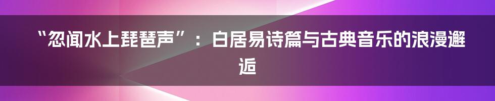 “忽闻水上琵琶声”:白居易诗篇与古典音乐的浪漫邂逅