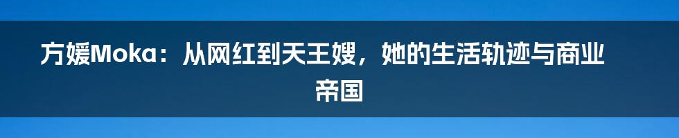 方媛Moka:从网红到天王嫂,她的生活轨迹与商业帝国