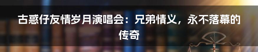 古惑仔友情岁月演唱会:兄弟情义,永不落幕的传奇