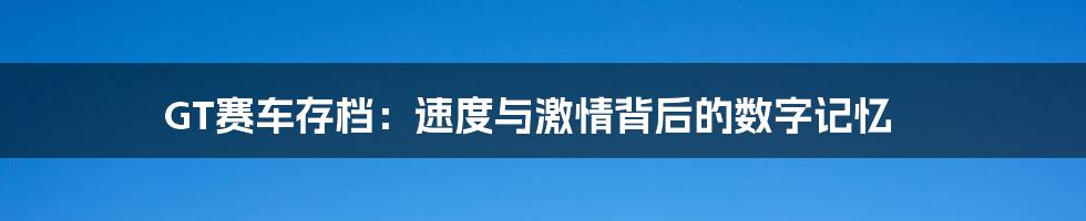 GT赛车存档:速度与激情背后的数字记忆