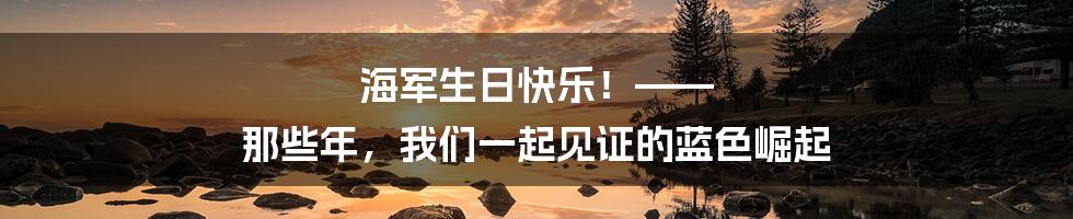 海军生日快乐!—— 那些年,我们一起见证的蓝色崛起