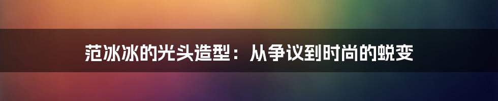 范冰冰的光头造型:从争议到时尚的蜕变