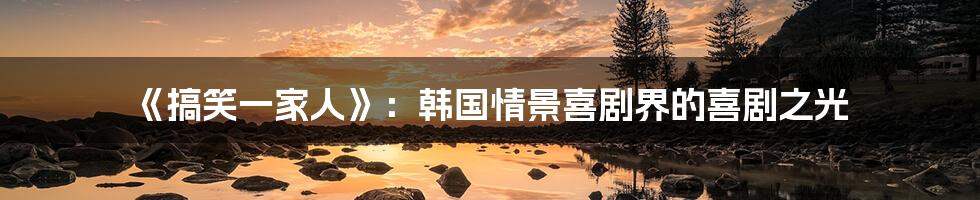 《搞笑一家人》：韩国情景喜剧界的喜剧之光
